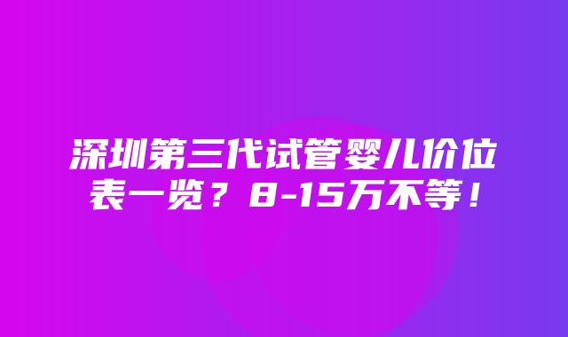 深圳第三代试管婴儿价位表一览？8-15万不等！