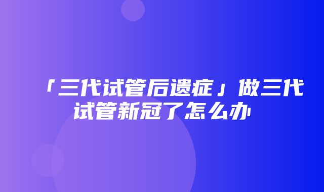 「三代试管后遗症」做三代试管新冠了怎么办