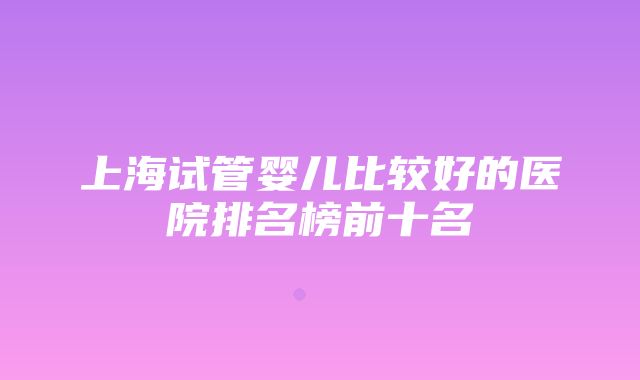 上海试管婴儿比较好的医院排名榜前十名