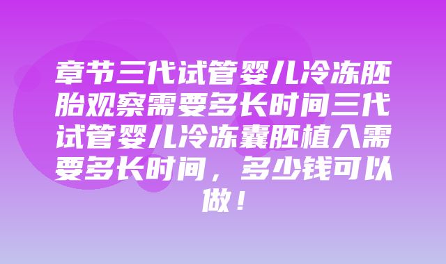 章节三代试管婴儿冷冻胚胎观察需要多长时间三代试管婴儿冷冻囊胚植入需要多长时间，多少钱可以做！