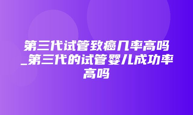 第三代试管致癌几率高吗_第三代的试管婴儿成功率高吗