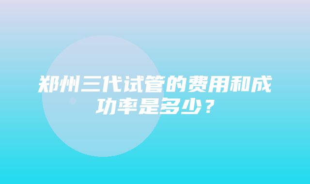 郑州三代试管的费用和成功率是多少？