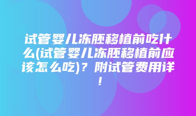 试管婴儿冻胚移植前吃什么(试管婴儿冻胚移植前应该怎么吃)？附试管费用详！