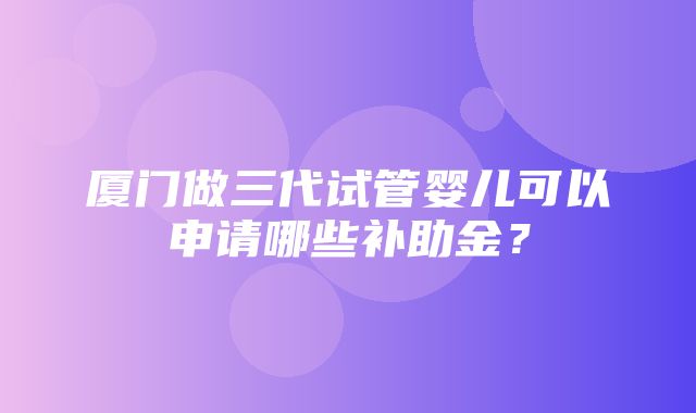 厦门做三代试管婴儿可以申请哪些补助金？