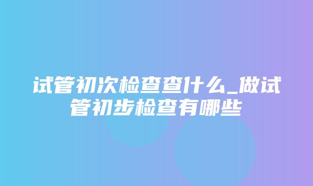 试管初次检查查什么_做试管初步检查有哪些