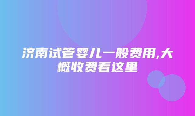 济南试管婴儿一般费用,大概收费看这里