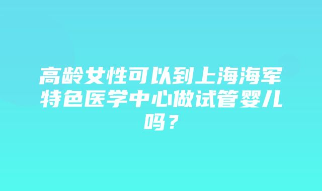 高龄女性可以到上海海军特色医学中心做试管婴儿吗？