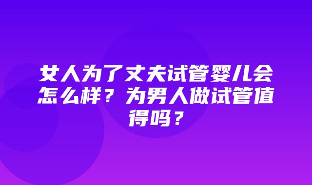 女人为了丈夫试管婴儿会怎么样？为男人做试管值得吗？