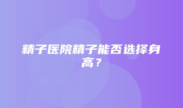 精子医院精子能否选择身高？