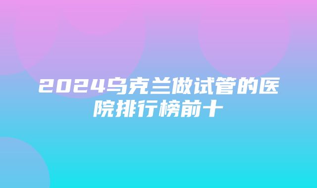 2024乌克兰做试管的医院排行榜前十