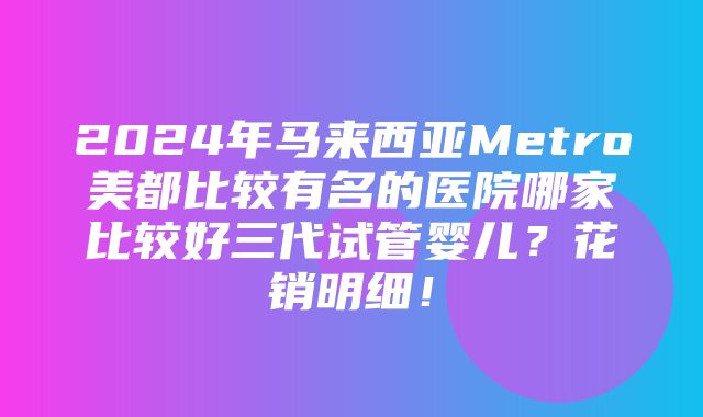 2024年马来西亚Metro美都比较有名的医院哪家比较好三代试管婴儿？花销明细！