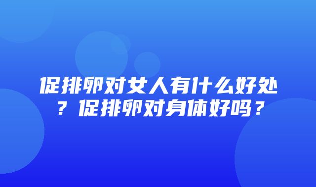 促排卵对女人有什么好处？促排卵对身体好吗？