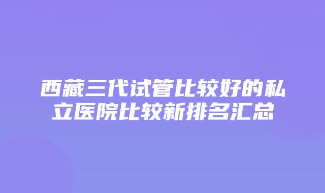 西藏三代试管比较好的私立医院比较新排名汇总