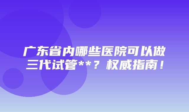 广东省内哪些医院可以做三代试管**？权威指南！