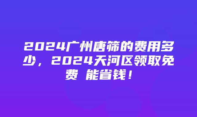 2024广州唐筛的费用多少，2024天河区领取免费劵能省钱！