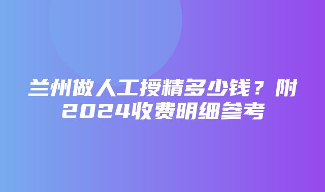 兰州做人工授精多少钱？附2024收费明细参考