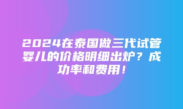 2024在泰国做三代试管婴儿的价格明细出炉？成功率和费用！