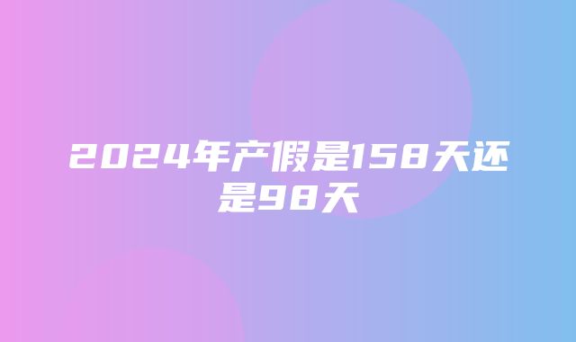 2024年产假是158天还是98天