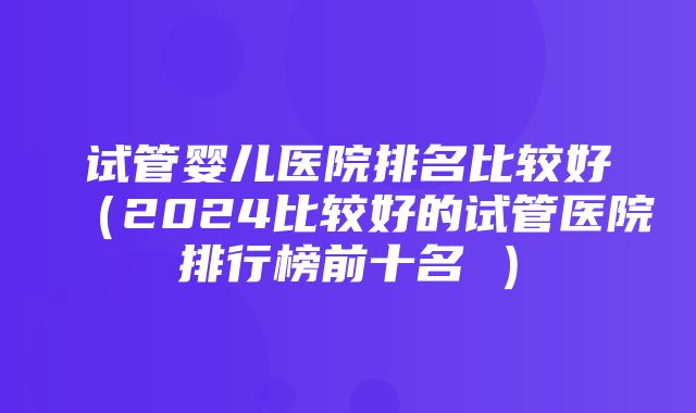 试管婴儿医院排名比较好（2024比较好的试管医院排行榜前十名 ）