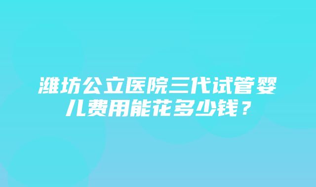 潍坊公立医院三代试管婴儿费用能花多少钱？