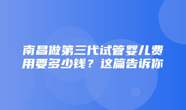 南昌做第三代试管婴儿费用要多少钱？这篇告诉你