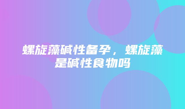 螺旋藻碱性备孕，螺旋藻是碱性食物吗