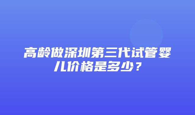 高龄做深圳第三代试管婴儿价格是多少？