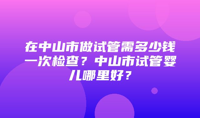 在中山市做试管需多少钱一次检查？中山市试管婴儿哪里好？