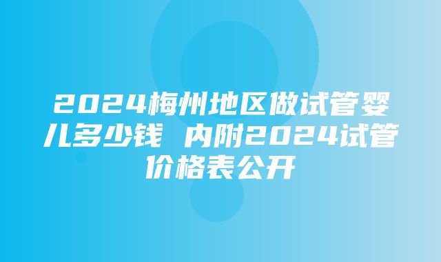 2024梅州地区做试管婴儿多少钱 内附2024试管价格表公开