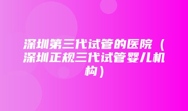 深圳第三代试管的医院（深圳正规三代试管婴儿机构）