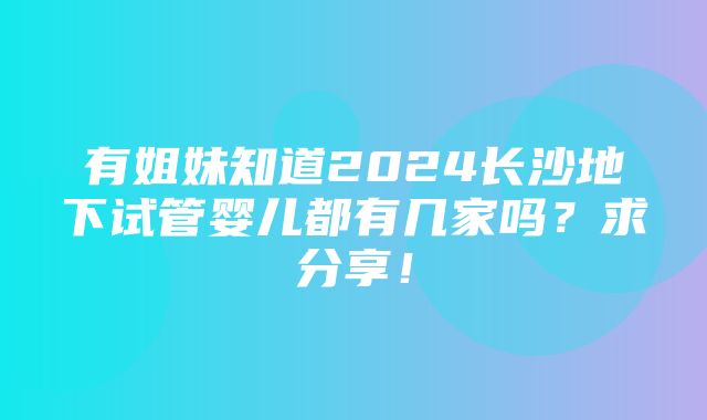 有姐妹知道2024长沙地下试管婴儿都有几家吗？求分享！