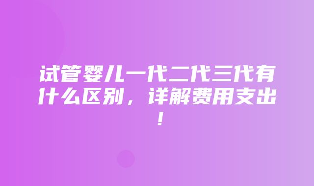 试管婴儿一代二代三代有什么区别，详解费用支出！