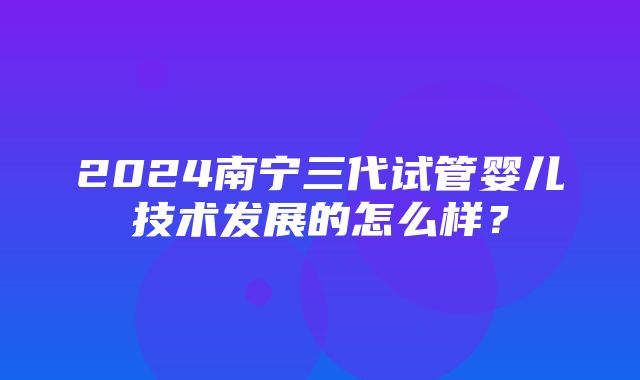 2024南宁三代试管婴儿技术发展的怎么样？