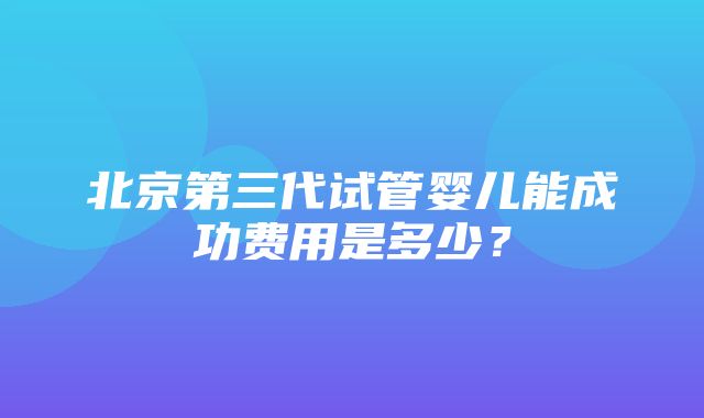 北京第三代试管婴儿能成功费用是多少？