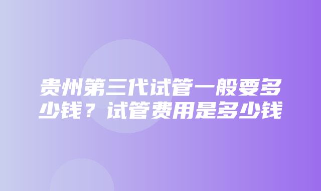 贵州第三代试管一般要多少钱？试管费用是多少钱