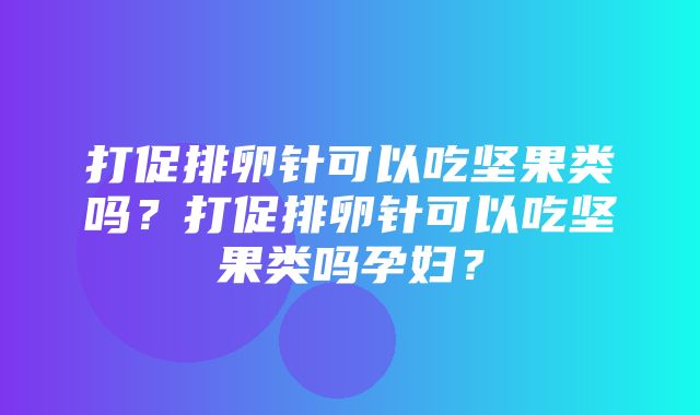 打促排卵针可以吃坚果类吗？打促排卵针可以吃坚果类吗孕妇？