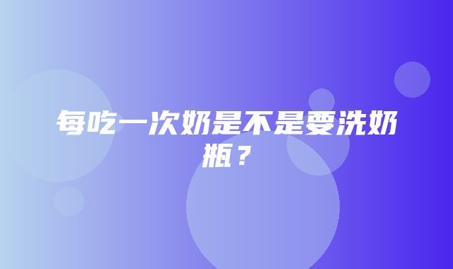 每吃一次奶是不是要洗奶瓶？