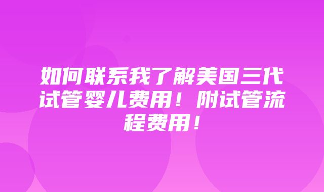 如何联系我了解美国三代试管婴儿费用！附试管流程费用！