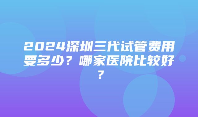 2024深圳三代试管费用要多少？哪家医院比较好？