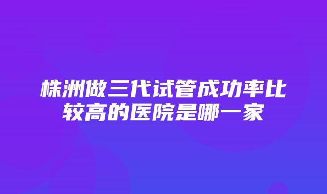 株洲做三代试管成功率比较高的医院是哪一家