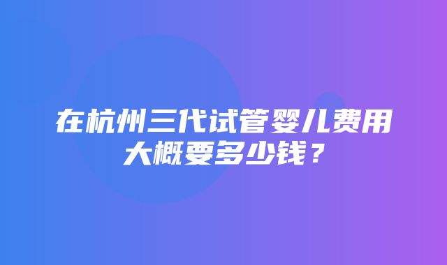 在杭州三代试管婴儿费用大概要多少钱？