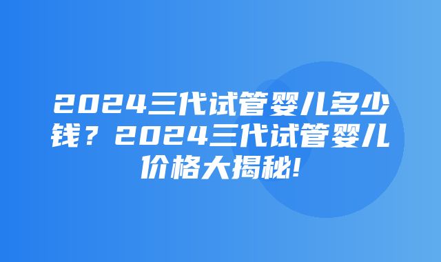 2024三代试管婴儿多少钱？2024三代试管婴儿价格大揭秘!