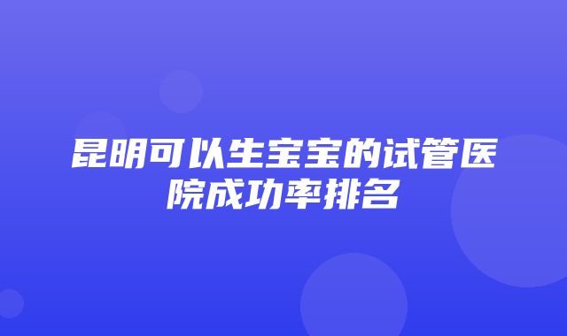 昆明可以生宝宝的试管医院成功率排名