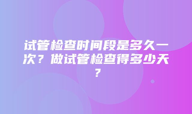 试管检查时间段是多久一次？做试管检查得多少天？