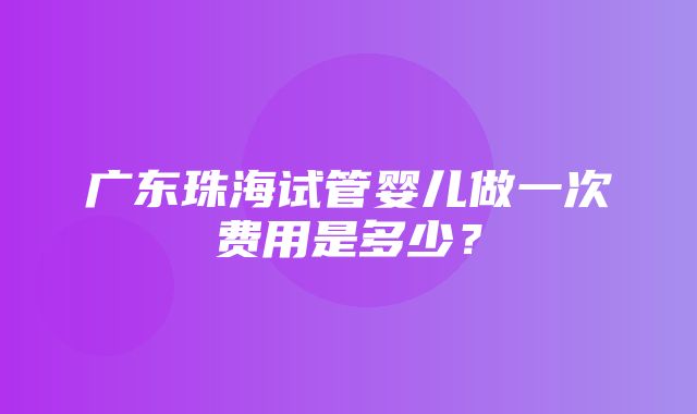 广东珠海试管婴儿做一次费用是多少？