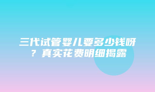 三代试管婴儿要多少钱呀？真实花费明细揭露