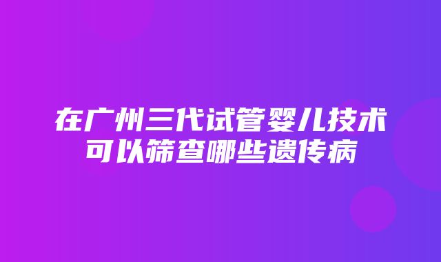 在广州三代试管婴儿技术可以筛查哪些遗传病