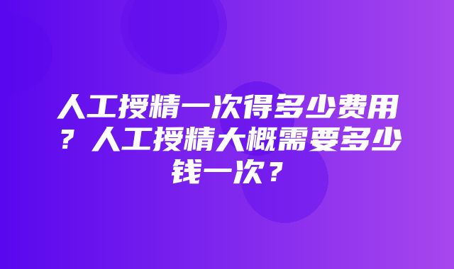 人工授精一次得多少费用？人工授精大概需要多少钱一次？