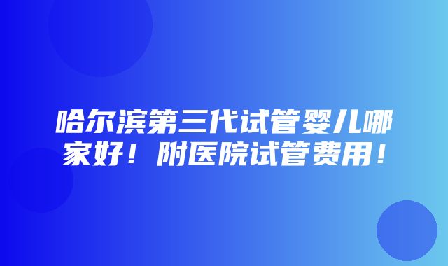 哈尔滨第三代试管婴儿哪家好！附医院试管费用！