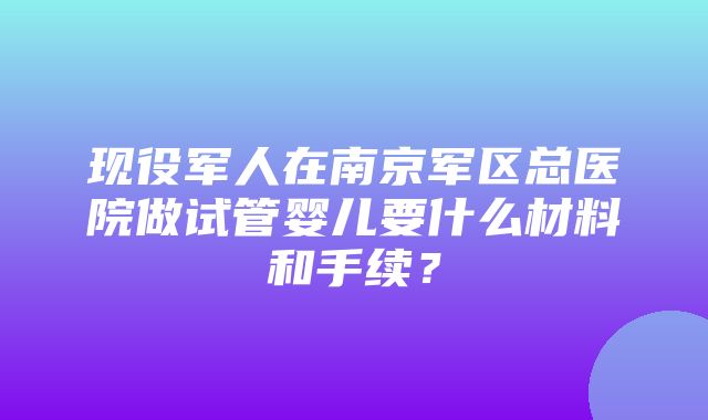 现役军人在南京军区总医院做试管婴儿要什么材料和手续？